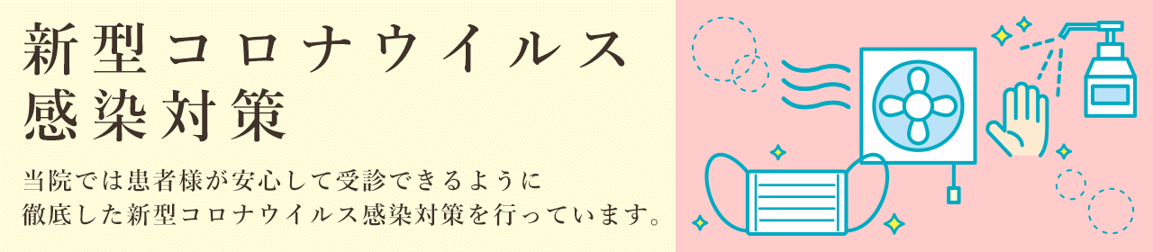新型コロナウイルス感染対策 当クリニックでは患者様が安心して受信できるように徹底した新型コロナウイルス感染対策を行います。